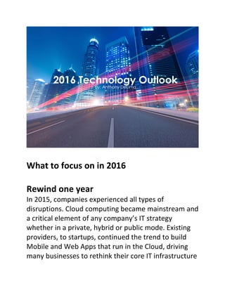 What	to	focus	on	in	2016	
	
Rewind	one	year	
In	2015,	companies	experienced	all	types	of	
disruptions.	Cloud	computing	became	mainstream	and	
a	critical	element	of	any	company’s	IT	strategy	
whether	in	a	private,	hybrid	or	public	mode.	Existing	
providers,	to	startups,	continued	the	trend	to	build	
Mobile	and	Web	Apps	that	run	in	the	Cloud,	driving	
many	businesses	to	rethink	their	core	IT	infrastructure	
 