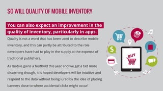 SO WILL QUALITY OF MOBILE INVENTORY
You can also expect an improvement in the
quality of inventory, particularly in apps.
Quality is not a word that has been used to describe mobile
inventory, and this can partly be attributed to the role
developers have had to play in the supply at the expense of
traditional publishers.
As mobile gains a foothold this year and we get a tad more
discerning though, it is hoped developers will be intuitive and
respond to the data without being lured by the idea of placing
banners close to where accidental clicks might occur!
 