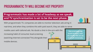 PROGRAMMATIC TV WILL BECOME HOT PROPERTY
Programmatic has made a lot of headway as we speak,
and TV synchronization is set to be the next phase.
With programmatic TV, companies are able to monitor television ads airing in
real-time, and when they combine this with paid search, they are able to serve
mobile users with tailored ads. No doubt a shot in the arm with the
increasing habit of consumer dual-screening
(watching Internet-connected TVs) alongside their
mobile devices.
This is no longer big
brand territory, even
the smaller ﬁsh are set
to beneﬁt immensely.
 