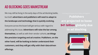 Publishers
are projected to loose
$41 billion globally due
to ad blocking
According to research from Adobe and PageFair:
AD BLOCKING GOES MAINSTREAM
We may still be living in the early days of the ad blocking battle,
but both advertisers and publishers will need to adapt to
the landscape and technology that is quickly evolving.
Everyone across the board will get serious with regard to
addressing this issue. Advertisers will raise the bar among
themselves, as well as with their vendor cohorts, on things
like precision targeting and ad creative. Publishers, on the
other hand, will be looking to better understand their
customers, and they will get nifty with their data-driven
oﬀerings.
 