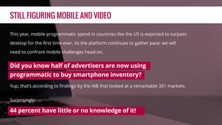 STILL FIGURING MOBILE AND VIDEO
This year, mobile programmatic spend in countries like the US is expected to surpass
desktop for the ﬁrst time ever. As the platform continues to gather pace, we will
need to confront mobile challenges head-on.
Did you know half of advertisers are now using
programmatic to buy smartphone inventory?
Yup, that’s according to ﬁndings by the IAB that looked at a remarkable 301 markets.
Surprisingly:
44 percent have little or no knowledge of it!
 