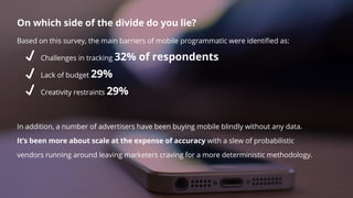 On which side of the divide do you lie?
Based on this survey, the main barriers of mobile programmatic were identiﬁed as:
Challenges in tracking 32% of respondents
Lack of budget 29%
Creativity restraints 29%
In addition, a number of advertisers have been buying mobile blindly without any data.
It’s been more about scale at the expense of accuracy with a slew of probabilistic
vendors running around leaving marketers craving for a more deterministic methodology.
 