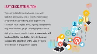 LAST-CLICK ATTRIBUTION
The entire digital industry has an issue with
last-click attribution, one of the shortcomings of
programmatic advertising. Even big boys like
Facebook have singled it out, arguing the system is
way too narrow to gauge campaign performance.
As it grows into a trend this year, a new model will
lend credibility to ads that have in the past
escaped the attention of the user (by being
clicked on or in engagement speak).
 