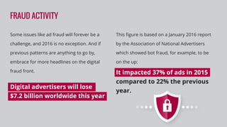 FRAUD ACTIVITY
Some issues like ad fraud will forever be a
challenge, and 2016 is no exception. And if
previous patterns are anything to go by,
embrace for more headlines on the digital
fraud front.
Digital advertisers will lose
$7.2 billion worldwide this year
This ﬁgure is based on a January 2016 report
by the Association of National Advertisers
which showed bot fraud, for example, to be
on the up:
It impacted 37% of ads in 2015
compared to 22% the previous
year.
 