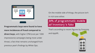 Programmatic buys were found to have
more incidences of fraud compared to
direct buys, with higher CPM (cost per 1000
impressions) campaigns being most under
threat, a fact that remains unchanged from
previous year’s ﬁndings by White Ops.
On the mobile side of things, the picture isn’t
in rich tone either.
34% of programmatic mobile
ad inventory is fake
That’s according to recent ﬁgures by Forensiq
and Applift.
 