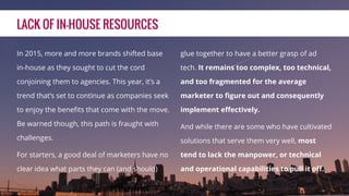LACK OF IN-HOUSE RESOURCES
In 2015, more and more brands shifted base
in-house as they sought to cut the cord
conjoining them to agencies. This year, it’s a
trend that’s set to continue as companies seek
to enjoy the beneﬁts that come with the move.
Be warned though, this path is fraught with
challenges.
For starters, a good deal of marketers have no
clear idea what parts they can (and should)
glue together to have a better grasp of ad
tech. It remains too complex, too technical,
and too fragmented for the average
marketer to ﬁgure out and consequently
implement eﬀectively.
And while there are some who have cultivated
solutions that serve them very well, most
tend to lack the manpower, or technical
and operational capabilities to pull it oﬀ.
 