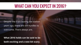 WHAT CAN YOU EXPECT IN 2016?
Despite the train leaving the station
years ago, there are still hurdles to
overcome. There always are.
What 2016 holds can be said to be
both exciting and a wee bit scary.
 