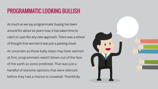 PROGRAMMATIC LOOKING BULLISH
As much as we say programmatic buying has been
around for about six years now, it has taken time to
catch on. Just like any new approach. There was a school
of thought that worried it was just a passing cloud.
As uncertain as those baby steps may have seemed
at ﬁrst, programmatic wasn’t blown out of the face
of the earth as some predicted. That was just a
handful of extreme opinions that were silenced
before they had a chance to snowball. Thankfully.
 