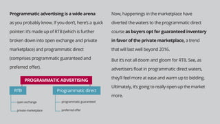 Programmatic advertising is a wide arena
as you probably know. If you don’t, here’s a quick
pointer: it’s made up of RTB (which is further
broken down into open exchange and private
marketplace) and programmatic direct
(comprises programmatic guaranteed and
preferred oﬀer).
Now, happenings in the marketplace have
diverted the waters to the programmatic direct
course as buyers opt for guaranteed inventory
in favor of the private marketplace, a trend
that will last well beyond 2016.
But it’s not all doom and gloom for RTB. See, as
advertisers ﬂoat in programmatic direct waters,
they’ll feel more at ease and warm up to bidding.
Ultimately, it’s going to really open up the market
more.
PROGRAMMATIC ADVERTISING
RTB
open exchange
private marketplace
programmatic guaranteed
preferred oﬀer
Programmatic direct
 
