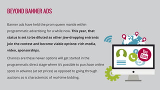 BEYOND BANNER ADS
Banner ads have held the prom queen mantle within
programmatic advertising for a while now. This year, that
status is set to be diluted as other jaw-dropping entrants
join the contest and become viable options: rich media,
video, sponsorships.
Chances are these newer options will get started in the
programmatic direct stage where it’s possible to purchase online
spots in advance (at set prices) as opposed to going through
auctions as is characteristic of real-time bidding.
 
