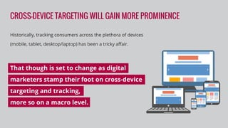 CROSS-DEVICE TARGETING WILL GAIN MORE PROMINENCE
Historically, tracking consumers across the plethora of devices
(mobile, tablet, desktop/laptop) has been a tricky aﬀair.
That though is set to change as digital
marketers stamp their foot on cross-device
targeting and tracking,
more so on a macro level.
 