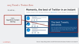 2015 Trend 1: Twitter Zero
!
As well as…!
!
!
!
!
!
!
!
!
!
!
!
!
!
!
!
!
!
!
Hello,!
Algorithmic Content
Serving!
!
Source: https://blog.twitter.com/2015/moments-the-best-of-twitter-in-an-instant-0!
 
