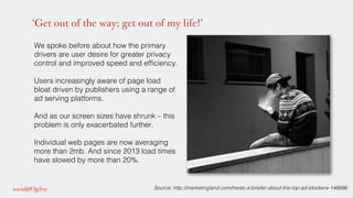 ‘Get out of the way; get out of my life!’
We spoke before about how the primary
drivers are user desire for greater privacy
control and improved speed and efﬁciency.!
Users increasingly aware of page load
bloat driven by publishers using a range of
ad serving platforms. !
!
And as our screen sizes have shrunk – this
problem is only exacerbated further. !
!
Individual web pages are now averaging
more than 2mb. And since 2013 load times
have slowed by more than 20%.!
!
Source: http://marketingland.com/heres-a-briefer-about-the-top-ad-blockers-146686 !
 