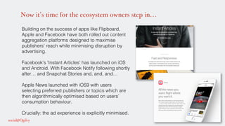 Now it’s time for the ecosystem owners step in…
Building on the success of apps like Flipboard,
Apple and Facebook have both rolled out content
aggregation platforms designed to maximise
publishers’ reach while minimising disruption by
advertising. !
Facebook’s ‘Instant Articles’ has launched on iOS
and Android. With Facebook Notify following shortly
after… and Snapchat Stories and, and, and…!
Apple News launched with iOS9 with users
selecting preferred publishers or topics which are
then algorithmically optimised based on users’
consumption behaviour.!
Crucially: the ad experience is explicitly minimised.!
 