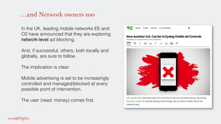…and Network owners too
In the UK, leading mobile networks EE and
O2 have announced that they are exploring
network-level ad blocking.!
And, if successful, others, both locally and
globally, are sure to follow.!
The implication is clear: !
!
Mobile advertising is set to be increasingly
controlled and managed/blocked at every
possible point of intervention.!
!
The user (read: money) comes ﬁrst.!
 