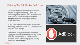 Defining The Ad Blocker End Game
The rise of ad blockers imperils traditional
models of digital marketing. Users are
consuming fewer banner ads. That decline is
likely soon to reach levels that severely
disrupt publishers’ existing advertising
revenue models. !
!
At this rate, the business model for content
marketing platforms (such as Outbrain) could
very well be in danger. !
!
Meanwhile, ecosystem owners’ efforts to
aggregate content and shape delivery to the
end user only threaten to further reduce
available online advertising space and, by
extension, effectiveness. !
 