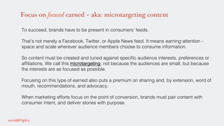 Focus on focused earned – aka: microtargeting content
To succeed, brands have to be present in consumers’ feeds. !
!
That’s not merely a Facebook, Twitter, or Apple News feed. It means earning attention -
space and scale wherever audience members choose to consume information. !
!
So content must be created and tuned against speciﬁc audience interests, preferences or
afﬁliations. We call this microtargeting, not because the audiences are small, but because
the interests are as focused as possible.!
!
Focusing on this type of earned also puts a premium on sharing and, by extension, word of
mouth, recommendations, and advocacy. !
!
When marketing efforts focus on the point of conversion, brands must pair content with
consumer intent, and deliver stories with purpose.!
 