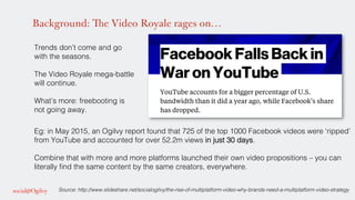 Background: The Video Royale rages on…
Trends don’t come and go
with the seasons. !
!
The Video Royale mega-battle
will continue.!
!
What’s more: freebooting is
not going away. !
!
!
!
!
!
Source: http://www.slideshare.net/socialogilvy/the-rise-of-multiplatform-video-why-brands-need-a-multiplatform-video-strategy!
Eg: in May 2015, an Ogilvy report found that 725 of the top 1000 Facebook videos were ‘ripped’
from YouTube and accounted for over 52.2m views in just 30 days. !
!
Combine that with more and more platforms launched their own video propositions – you can
literally ﬁnd the same content by the same creators, everywhere. !
 