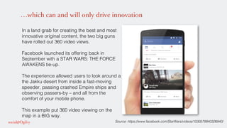 …which can and will only drive innovation
In a land grab for creating the best and most
innovative original content, the two big guns
have rolled out 360 video views. !
!
Facebook launched its offering back in
September with a STAR WARS: THE FORCE
AWAKENS tie-up. !
!
The experience allowed users to look around a
the Jakku desert from inside a fast-moving
speeder, passing crashed Empire ships and
observing passers-by – and all from the
comfort of your mobile phone. !
!
This example put 360 video viewing on the
map in a BIG way.!
! Source: https://www.facebook.com/StarWars/videos/1030579940326940/!
 