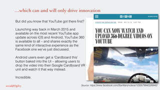 …which can and will only drive innovation
But did you know that YouTube got there ﬁrst? !
!
Launching way back in March 2015 and
available on the most recent YouTube app
update across iOS and Android, YouTube 360
is available to all – and shares exactly the
same kind of interactive experience as the
Facebook one we’ve just discussed. !
!
Android users even get a ‘Cardboard this’
button baked into the UI – allowing users to
drop the video into their Google Cardboard VR
unit and watch it that way instead. !
!
Incredible. !
Source: https://www.facebook.com/StarWars/videos/1030579940326940/!
 