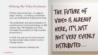 Defining The Video Evolution
Portrait video screening – or ‘edge to
edge’ viewing – is making a comeback
(you can thank/blame Snapchat for that).!
!
The proliferation and democratisation of
everything from drone technology, to 360
camera rigs, VR headsets and more –
will shape the evolution of video content
as we know it. !
!
In 2016, the way we not only consume
but also create video content is set to
change forever. !
!
In some instances it already has. !
!
The future of
video is already
here, it’s just
not very evenly
distributed...
 