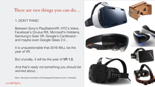 There are two things you can do…
1: DON’T PANIC!
!
Between Sony’s PlayStationVR, HTC’s Valve,
Facebook’s Oculus Rift, Microsoft’s Hololens,
Samsung’s Gear VR, Google’s Cardboard -
and maybe even Google Glass 2.0…!
!
It is unquestionable that 2016 WILL be the
year of VR. !
!
But crucially, it will be the year of VR 1.0.!
!
And that’s really not something you should be
worried about…!
!
More: http://www.wareable.com/headgear/the-best-ar-and-vr-headsets!
 
