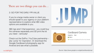 There are two things you can do…
2: GO FOR THE EARLY PR VALUE !
!
If you’re a large media owner or client you
should speak to your agency or your platform
representative to explore what 360 video
options are available to you. !
!
360 rigs aren’t that expensive - you could buy
the cameras separately and 3D print the kit
you need – seriously!!
!
Check out the GoPro / YouTube partnership –
aka ‘Jump’ for inspiration. Or download the
Google Cardboard photography app for
Android and see what’s possible. !
!
! Source: https://www.google.co.uk/get/cardboard/jump/!
 