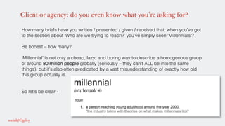 Client or agency: do you even know what you’re asking for?
How many briefs have you written / presented / given / received that, when you’ve got
to the section about ‘Who are we trying to reach?’ you’ve simply seen ‘Millennials’?!
!
Be honest – how many? !
!
‘Millennial’ is not only a cheap, lazy, and boring way to describe a homogenous group
of around 80 million people globally (seriously – they can’t ALL be into the same
things), but it’s also often predicated by a vast misunderstanding of exactly how old
this group actually is.!
!
!
So let’s be clear - !
!
!
 