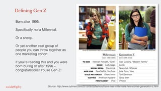 Defining Gen Z
Born after 1995. !
!
Speciﬁcally not a Millennial. !
!
Or a sheep. !
!
Or yet another cast group of
people you can throw together as
one marketing cohort. !
!
If you’re reading this and you were
born during or after 1996 –
congratulations! You’re Gen Z! !
!
!
Source: http://www.nytimes.com/2015/09/20/fashion/move-over-millennials-here-comes-generation-z.html!
 