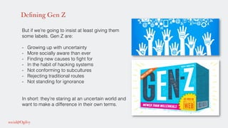 Defining Gen Z
But if we’re going to insist at least giving them
some labels. Gen Z are: !
!
-  Growing up with uncertainty!
-  More socially aware than ever!
-  Finding new causes to ﬁght for!
-  In the habit of hacking systems!
-  Not conforming to subcultures!
-  Rejecting traditional routes!
-  Not standing for ignorance!
!
In short: they’re staring at an uncertain world and
want to make a difference in their own terms. !
!
!
 