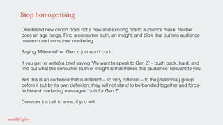 Stop homogenising
One brand new cohort does not a new and exciting brand audience make. Neither
does an age range. Find a consumer truth, an insight, and blow that out into audience
research and consumer marketing. !
!
Saying ‘Millennial’ or ‘Gen z’ just won’t cut it. !
!
If you get (or write) a brief saying ‘We want to speak to Gen Z’ – push back, hard, and
ﬁnd out what the consumer truth or insight is that makes this ‘audience’ relevant to you.!
!
Yes this is an audience that is different – so very different – to the [millennial] group
before it but by its own deﬁnition, they will not stand to be bundled together and force-
fed bland marketing messages ‘built for Gen Z’.!
!
Consider it a call to arms, if you will. !
 