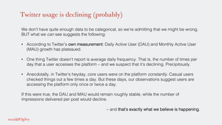 Twitter usage is declining (probably)
We don’t have quite enough data to be categorical, so we’re admitting that we might be wrong,
BUT what we can see suggests the following:!
!
•  According to Twitter’s own measurement: Daily Active User (DAU) and Monthly Active User
(MAU) growth has plateaued. !
•  One thing Twitter doesn’t report is average daily frequency. That is, the number of times per
day that a user accesses the platform – and we suspect that it’s declining. Precipitously. !
•  Anecdotally, in Twitter’s heyday, core users were on the platform constantly. Casual users
checked things out a few times a day. But these days, our observations suggest users are
accessing the platform only once or twice a day. !
If this were true, the DAU and MAU would remain roughly stable, while the number of
impressions delivered per post would decline. !
!
– and that’s exactly what we believe is happening.!
 