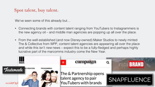Spot talent, buy talent.
We’ve seen some of this already but…!
!
•  Connecting brands with content talent ranging from YouTubers to Instagrammers is
the new agency oil – and middle man agencies are popping up all over the place. !
•  From the well established (and now Disney-owned) Maker Studios to newly minted
The & Collective from WPP, content talent agencies are appearing all over the place
and while this isn’t new news – expect this to be a fully-ﬂedged and perhaps highly
lucrative part of the marcomms industry come the New Year. !
!
!
!
 