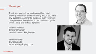 Thank you.
!
Thank you so much for reading and (we hope)
enjoying. Please do share this along and, if you have
any questions, comments, builds, or even vehement
disagreements then please do not hesitate to get in
touch – we’d love to hear from you. !
!
Marshall Manson !
@marshallmanson!
marshall.manson@ogilvy.com!
!
!
James Whatley!
@whatleydude!
james.whatley@ogilvy.com !
!
!
!
 
