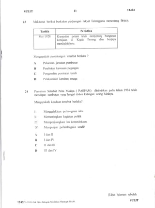 struT
23 Makhlrnat benkt berkaitan perjuangan rakyat Terengganu rnenentang British
L249lL
Tarikh Peristiwa
Mei 1928 Kt"ryula" petani tehh nrenyerang bangman
kerajaan di Kuala Berang dan berjaya
rrrcndudukinya.
Mengapakah penentangan tersebut berlaku ?
A Pehrcritan jawatan Pembesar
B Perebr-tan kawasan Pegangan
C Pengenalan Petaturan tanah
D Pelaksanaan kerahan tet:r;ga
Persatuan Sahabat Pena Malaya ( PASPAI4 dihrbulkan pada tahrn 1934 tehh
mendapat sambutan yang hangat dalam kalangan orang Melayu
Mengapakah keadaan tersebrit berlaku?
I Menggalakkan Perkongsian idea
II Mernentingfuan kegiatan politk
m Merrperjuang!<an isu kenrcrdekaan
IV Menpunyai perlembagaan sendiri
A IdanII
B IdanIV
C II dan III
D III danlV
[Lfuat halaman sebelah I
11
24
i
I
124911 O2016 Hak Cipta Bahagiar Pendidikan Mensrgah MARA SULIT
 
