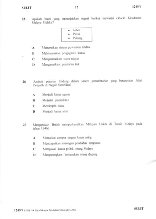 STILIT t249ll
25 Apakah bukti yang nrentnijukkan negeri berkut newarisi ciri-ciri Kesuftanan
Melayu Melaka?
o Johor
. Perak
o Pahang
A Meneruskan sistem pewarisan takhta
B Melaksanakan pengagihan kuasa
C Mengutamakan suara rakYat
D Mengarnalkan Peraturan larfr
26 Apakah peranan Undang dalam sistem pennrintahan yang berasaskan Adat
Perpatih di Negeri Sembilan?
A Me4ladi ketua agarna
B Melantft Pernerintah
C Meminpin suku
D Meqiadi ketua adat
27 Mengapakah British rnenperkenalkan Malayan Union di Tanah Melayu pada
tahun 1946?
A Menyekat carpur tangan kuasa asing
B Mendapatkan sokongan penduduk tenpatan
C Mengawal kuasa politk orang Melayu
D Mengurangftan kernasukan orang dagang
12
1249ll o201 6 Hak Cbta Bahagial Pendidikan Marengah MARA ST]LIT
 