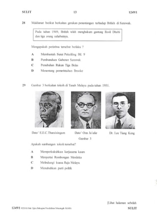 S{ILIT
28
Membantah Surat Pekeliling Bil 9
Pembtxruhan Gabenor Sarawak
Penubuhan Rukm Tiga Belas
Menentang penrcrintahan Brooke
1249tt
Dr. Lee Tiang Keng
[Lfrut halarnan sebelah
STruT
13
Makiumat benla* berkaitan gerakan penentaxgan terhadap British di Sarawak.
Pada tahm i949, British telah menghr:kum gantung Rosli Dhobi
dan tiga orang sahabatrya.
Mengapakah peristiwa tersebrf berlaku ?
A
B
C
D
Gambar 3 berkaitan tokoh di Taflah Melalu pada tahwr 1951.
Dato' E.E. C.Thuraisingam Dato'Onn la'afur
Gambar 3
Apakah surnbangan tokoh tersebut?
Menperkukuhkan kerjasanra kaum
Menyertai Rombongan Merdeka
Melindungi kuasa Raja Melayu
Menubuhkan parti politk
29
A
B
C
D
1?4911 0201 6 Hak Cipra Bahagiar Pendidikan Marsrgah MARA
 