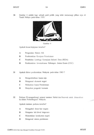 STILIT l4 1249n
fiErrenangi pilitr,an raya di30 Gambar 4 adalah logo sebuah parti politk yang telah
Tanah Melayu padatahrn 1955.
Gambar 4
Apakah kesan kejayaan tersebut?
A
B
C
D
A
B
C
D
Pengenalan Sistem Ahli
Pembentukan Kerajaan Persekutuan
Penubuhan kmbaga Kernajuan Indrstri
Pembentukan Jawatankuasa Hubrxrgan
Desa S.IDA)
Antara Kaum (CLC)
31 Apakah fiktor pembentukan Malaysia pada tahrur 1963 ?
Mengembalikan kuasa raja
Menguasai ekonomi negeri
Mehraskan kuasa Persekutuan
Menyekat pengaruh komwris
32 Perkara 20 mengandungi senarai nrrtutan
ke dalam Perlembagaan Malaysia.
Apakah tuntutan perkara tersebut?
Menggubal dasar luar negara
Mengurus hal ehwal imigresen
Menentukan kerakyatan negeri
Mengawal sistem pertahanan
Sabah dan Sarauak rffuk dirnsul<lian
A
B
C
D
124911 0201 6 Hak Cbta Bahagim Pendidikan Menangah MAna STJLIT
 