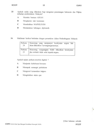SULIT 1249fi
33 Apakah usaha yang dilakukan bagr nengatasi penentangan Indonesia dan Filbina
terhadap pembentr:kan Malaysia?
A Meminta bantuan ASEAII
B Menghantar misi kearnanan
C Menubuhkan MAPHILINDO
D Memr.rtuskan hubungan diplornatk
34 Maklumat benkrx berkaitan dengan penurtukan dalam Perlembagaan Malaysia
Perkara
24
Seseorang yarry merrpunyai kerakyatan fiegatra lain
akan dihrcutkan kewarganegaraannya.
Perkara
25
Seseorang warganegara boleh dihrcutkan kerakyatan
jka terbukti tidak setia kepada negara.
Apakah tujuan perkara terseb$ digubal ?
A Menjamin kebebasan bersuara
B Memrpuk sernangat patiotlsrrre
C Mengawal kernasukan imigran
D Mengekalkan stafiN quo
pilrat halarnan sebelah
SI]LIT
15

l249ll 02016 Hak Cipta Batragiar pendidikan Mffiengatr MARA
 