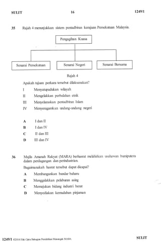 ST]LIT
35 Rajah 4 nrenunjukkan sistem pentadbiran kerajaan Persekrfuan Malaysia.
Rajah 4
Apakah tujuan perkara tersebr.t dilaksanakan?
I Menyatrryadukan wilaYah
II Mengelakkan perbalahan etnk
ru Menyelaraskan pentadbiran Ishm
IV Menyeragarrikan r:ndang-tdang negeri
I dan II
I danIV
II dan III
III dan IV
Majlis Arnanah Rakyat (MARA) berhasrat rnelahirkan
dalam perdagangan dan perirdustian
Bagainunakah hasrat tersebr:t dapat dicapai?
A Membangunkan bandar baharu
B Menggalakkan pelabtiran asing
C Mernajr:kan bidang indwti berat
D Merryediakan kemudalran pinjaman
usabawan br:rnipdera
t6 1249ll
A
B
C
D
36
1249lt @2016 Hak cipta Bahagiar Pendidikan Menengair MARa STJLIT
 