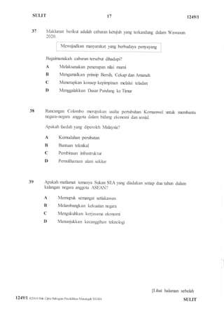 SUI,IT 1249fi
37 Makhrnat benku adalah cabaran ketujuh yang terkandung dalam Wawasan
2020.
"_j
Bagaftnanakah cabaran tersebut dilradapi?
A Melaksanakan penerapan nilai murni
B Mengamalkan prinsip Bersfu Cekap dan AffIanah
C Menerapkan konsep kepinpinan melalui teladan
D Menggalakkan Dasar Pandang ke Timr
38 Rancangan Colombo nrenpakan rxaha pertubuhan Kornanwel wrtuk nrembantu
negara-negara anggota dalam bidang ekonomi dan sosial.
Apakah fiedah yang diperoleh Malaysia?
A Kemudahan perubatan
B Bantuan teknkal
C Pembinaan ffiastuktur
D Pemuliharaan alam sekitar
39 Apakah matlamat temasya Sukan SEA yang diadakan setiap dua tahwr dalam
kalangan negara anggota ASEAN?
A Memupuk sernangat setiakawan
B Melambangkan kekuatan negara
C Mengukuhkan kerjasarna ekonomi
D Menunjukkan kecanggihan teknologi
tlftat halarnan sebelah
t7
l249ll @20i 6 Hak Cbta Bahagial pendidikan Menengatr MARA SULIT
 