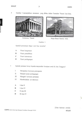 SI,ILIT
il
a
h
1249fi
Gambar 1 merurrjukkan monwnen yang dibina dalam Tarrndun ymani dan India.
Stupa Besar Sanchi, india
Gambar I
Apakah persanxmn fimgsi seni bina tersebut?
A
B
C
D
Pusat keaganiaan
Puat pentadbiran
Ptsat ketenteraan
Ptsat perdagangan
I dan iI
I dan IV
II dan III
III dan IV
Apakah peranan baray kepada rnasyarakat kerajaan awal di Asia Tenggara?
Menpakan kawasan peterrpatan
Meqjadi pusat perdagangan
Mengairi kawasan pertanian
IV Membekalkan ar minuman
I
T
m
A
B
C
D
[Lilut ha]anran sebelah
S{ILIT
Pathenon, Yurani
1249/1 02016 Hak Cipta Bahagiar pendidikan Marargah MARA
 