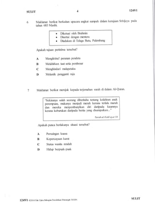 SULIT
1249ll
Maklwnat berfuf berkaitan rpacara angkat srnpah dalam kerajaan Srivliaya pada
tahur 683 Masihi
o Dketuai oleh Brahnin
r Disertai dengan nBntera
. Diadakan di Telaga Batr+ Palernbang
Apakah tujuan peristiwa tersebut?
A Mengktiraf Penruul Pendeta
B Melahirkan taat setia Pembesar
C Menglrindari rnalaPetaka
D Melantik Pengganti raja
Makhrnat berkfr rcflduk kepada terjernahan sr:rah di dahm Al-Quan
'sekiranya sahh seorang dfoeritahu terfang kelahiran anak
perenpuan, nurkanya nrcr$adi nrcrah kerana terlahr nnrah
A* nBreka rnenyembunykan diri daripada kaumrya
kerana kebun:kan darfiada berita yang disarrpakarl.."
Surahal-Nahlayat 58
Apakah punca berlakurya siuasi tersebrt?
A Persaingan kuasa
B Kepercayaan kanrt
C Status uxanita rendah
D l{idrry berpuak-Puak
I
ll
1249 ll @201 6 Hak cipta Bahagiar Pendidi}an Marengdr MARA struT
 
