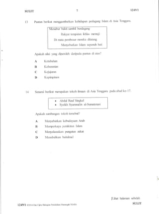 1249ftST]LIT
13 Parfun berikgt rnenggambarkan kehidrpan pedagang Islam di Asia Tenggara'
i samb
Rakyat tenpatan fthlas rnemuji
Di mata pembesar rnereka ditatang
Menyebarkan Islam sePenr;h hati
Apakah nilai yang diperoleh daripada panhn di atas?
A Ketabahan
B Keberanian
C Kejr4iuran
D Kepinpinan
14 Senarai berkt* menpakan tokoh ilrnuan di Asia Tenggara pada abad ke-17.
. Abdul Rauf Singkel
. Syekh Syamsudin al-Surnaterani
Apakah sunrbangan tokoh tersebut?
A Menyebarkan kebudaYaan Amb
B Menperkaya pennkiran Islam
C Menyelaraskan Purgrtran zakat
D Menr.rbuhkan baihrlnnl
I
r
p*rat hahnnn sebelah I
1249 I I @201 6 Hak cbt a Bahagiar Pendidikan Milen g& MARA SI]LIT
 