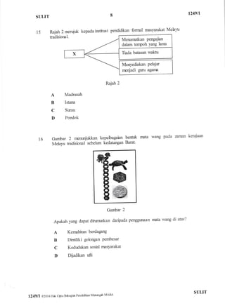 t249ll
S{JLIT
15
8
kepada institusi pendidikan fonnal masyarakat Melayu
Rajah 2 rnerujr:k
tadisional.
Rajah 2
A
B
C
D
Madrasah
Istana
Sr-rau
Pondok
16 Ga,nfra 2 nremmjtrkkan kepehagaian bentuk
Melayu tadisional sebeltnn kedatangan Barat'
mata wang Pada aro:uln kerajaan
mata wang di atas?
Gambar 2
Apakah yang dapat dirumuskan daripada penggunaan
A Kernahiran berdagang
B Dimiliki golongan Pembesar
C Kedudukan sosial rnasYarakat
D Dliadkan ufti
Menarnatkan Pengajian
dahm tenpoh Yang lama
Menyediakan Pelajar
nrer{adi guru agarna
l249tl 02016 Hak cipta Bahagiar Pendidikan Menengah MAIIA
STIIJT
 