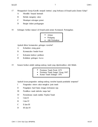 SULIT 7 1249/1
17 Mengapakah Gereja Katolik menjadi institusi yang berkuasa di Eropah pada Zaman Gelap?
A
B
C
D
Memiliki banyak hartanah
Berhak mengutip cukai
Mendapat sokongan petani
Bergiat dalam perdagangan
18 Golongan berikut muncul di Eropah pada zaman Kemuncak Pertengahan.



Artisan
Pedagang
Ahli Perbankan
Apakah faktor kemunculan golongan tersebut?
A
B
C
D
Kehadiran orang gasar
Kemunculan bandar besar
Kekuatan institusi parlimen
Kelahiran golongan baron
19 Senarai berikut adalah undang-undang tanah yang diperkenalkan oleh British.



Peraturan Tanah Perak 1879
Peraturan Tanah Sungai Ujong 1887
Kanun Tanah Selangor 1891
Apakah kesan pengenalan undang-undang tersebut kepada penduduk tempatan?
I
II
III
IV
A
B
C
D
Pengenalan sistem cukai mengikut jenis tanah
Pengutipan hasil hutan dengan kebenaran raja
Pemilikan tanah individu tanpa had
Permohonan tanah melalui Pejabat Tanah
I dan II
I dan IV
II dan III
III dan IV
1249/1 © 2016 Hak Cipta BPSBPSK SULIT
 
