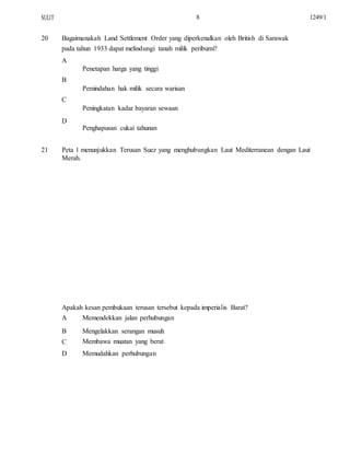SULIT
20
8
Bagaimanakah Land Settlement Order yang diperkenalkan oleh British di Sarawak
pada tahun 1933 dapat melindungi tanah milik peribumi?
A
Penetapan harga yang tinggi
B
Pemindahan hak milik secara warisan
C
Peningkatan kadar bayaran sewaan
D
Penghapusan cukai tahunan
1249/1
21 Peta 1 menunjukkan Terusan Suez yang menghubungkan Laut Mediterranean dengan Laut
Merah.
Apakah kesan pembukaan terusan tersebut kepada imperialis Barat?
A
B
C
D
Memendekkan jalan perhubungan
Mengelakkan serangan musuh
Membawa muatan yang berat
Memudahkan perhubungan
 