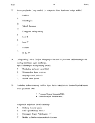 SULIT
27.
11
Antara yang berikut, yang manakah ciri kenegaraan dalam Kesultanan Melayu Melaka?
I
Parlimen
II
Perlembagaan
III
Wilayah Pengaruh
IV
Keunggulan undang-undang
A
I dan II
B
I dan IV
C
II dan III
D
III dan IV
1249/1
28. Undang-undang Tubuh Kerajaan Johor yang dikuatkuasakan pada tahun 1895 mempunyai ciri
asas bagi pembinaan negara dan bangsa.
Apakah kepentingan undang-undang tersebut?
A
B
C
D
Menghalang perluasan kuasa British
Mengurangkan kuasa pembesar
Menyatupadukan penduduk
Menarik minat pelabur
29. Pertubuhan berikut menentang tindakan Vyner Brooke menyerahkan Sarawak kepada Kerajaan
British pada tahun 1946.


Persatuan Melayu Sarawak (PMS)
Persatuan Dayak Sarawak (PDS)
Mengapakah penyerahan tersebut ditentang?
A
B
C
D
Bimbang ekonomi terjejas
Setia kepada keluarga Brooke
Bercanggah dengan Perlembagaan 1941
Berlaku perbalahan antara pemimpin tempatan
 