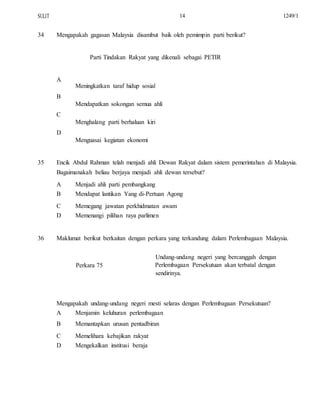 SULIT
34
14
Mengapakah gagasan Malaysia disambut baik oleh pemimpin parti berikut?
Parti Tindakan Rakyat yang dikenali sebagai PETIR
A
Meningkatkan taraf hidup sosial
B
Mendapatkan sokongan semua ahli
C
Menghalang parti berhaluan kiri
D
Menguasai kegiatan ekonomi
1249/1
35 Encik Abdul Rahman telah menjadi ahli Dewan Rakyat dalam sistem pemerintahan di Malaysia.
Bagaimanakah beliau berjaya menjadi ahli dewan tersebut?
A
B
C
D
Menjadi ahli parti pembangkang
Mendapat lantikan Yang di-Pertuan Agong
Memegang jawatan perkhidmatan awam
Memenangi pilihan raya parlimen
36 Maklumat berikut berkaitan dengan perkara yang terkandung dalam Perlembagaan Malaysia.
Undang-undang negeri yang bercanggah dengan
Perkara 75 Perlembagaan Persekutuan akan terbatal dengan
sendirinya.
Mengapakah undang-undang negeri mesti selaras dengan Perlembagaan Persekutuan?
A
B
C
D
Menjamin keluhuran perlembagaan
Memantapkan urusan pentadbiran
Memelihara kebajikan rakyat
Mengekalkan institusi beraja
 