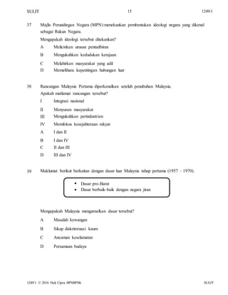 SULIT 15 1249/1
37 Majlis Perundingan Negara (MPN) menekankan pembentukan ideologi negara yang dikenal
sebagai Rukun Negara.
Mengapakah ideologi tersebut ditekankan?
A
B
C
D
Melicinkan urusan pentadbiran
Mengukuhkan kedudukan kerajaan
Melahirkan masyarakat yang adil
Memelihara kepentingan hubungan luar
38 Rancangan Malaysia Pertama diperkenalkan setelah penubuhan Malaysia.
Apakah matlamat rancangan tersebut?
I
II
III
IV
A
B
C
D
Integrasi nasional
Menyusun masyarakat
Mengukuhkan perindustrian
Memfokus kesejahteraan rakyat
I dan II
I dan IV
II dan III
III dan IV
39 Maklumat berikut berkaitan dengan dasar luar Malaysia tahap pertama (1957 – 1970).


Dasar pro-Barat
Dasar berbaik-baik dengan negara jiran
Mengapakah Malaysia mengamalkan dasar tersebut?
A
B
C
D
Masalah kewangan
Sikap diskriminasi kaum
Ancaman keselamatan
Persamaan budaya
1249/1 © 2016 Hak Cipta BPSBPSK SULIT
 